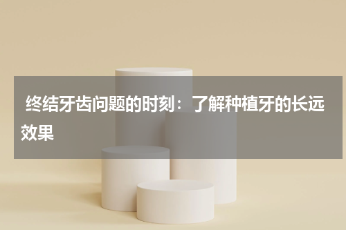  终结牙齿问题的时刻：了解种植牙的长远效果
