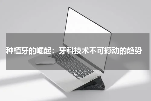  种植牙的崛起：牙科技术不可撼动的趋势
