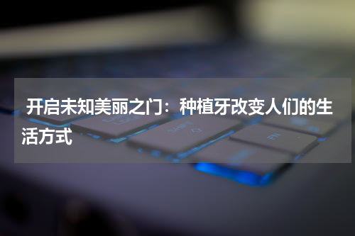  开启未知美丽之门：种植牙改变人们的生活方式