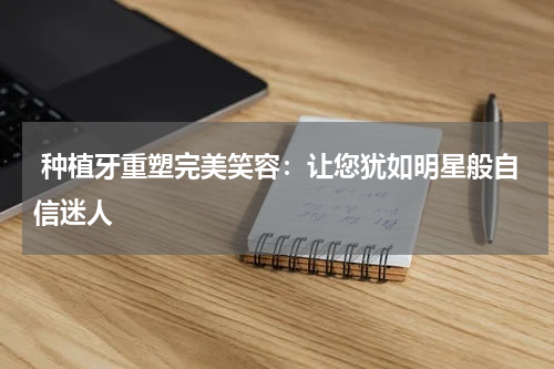  种植牙重塑完美笑容：让您犹如明星般自信迷人