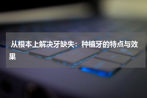  从根本上解决牙缺失：种植牙的特点与效果