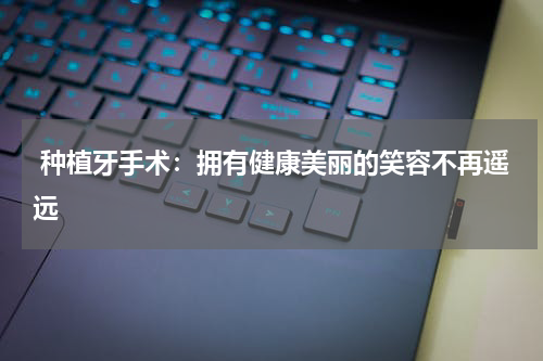  种植牙手术：拥有健康美丽的笑容不再遥远