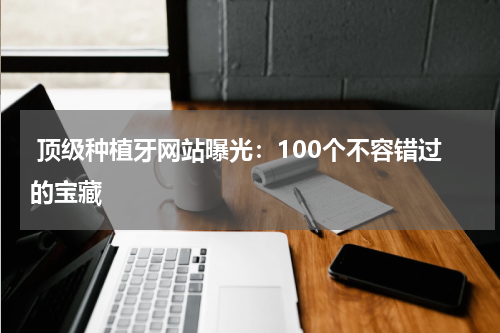  顶级种植牙网站曝光：100个不容错过的宝藏