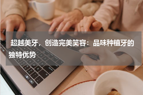  超越美牙，创造完美笑容：品味种植牙的独特优势