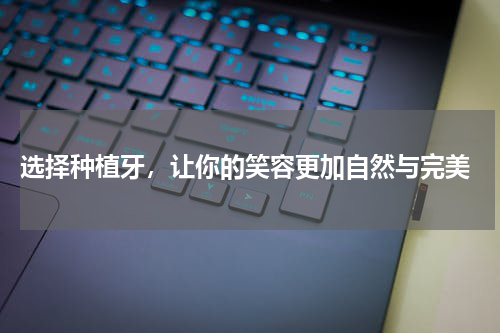  选择种植牙，让你的笑容更加自然与完美