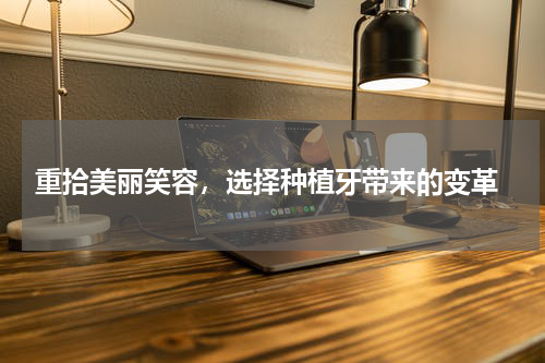  重拾美丽笑容，选择种植牙带来的变革