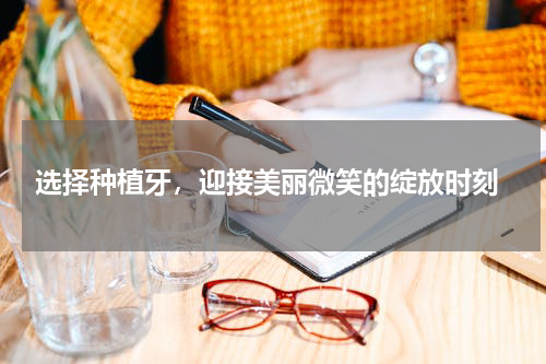  选择种植牙，迎接美丽微笑的绽放时刻