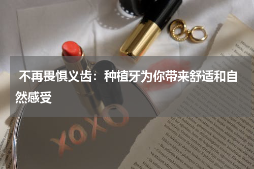  不再畏惧义齿：种植牙为你带来舒适和自然感受