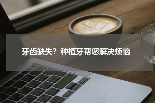  牙齿缺失？种植牙帮您解决烦恼