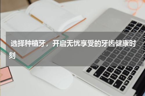  选择种植牙，开启无忧享受的牙齿健康时刻