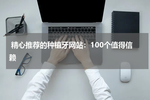  精心推荐的种植牙网站：100个值得信赖