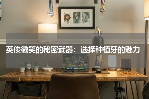  英俊微笑的秘密武器：选择种植牙的魅力