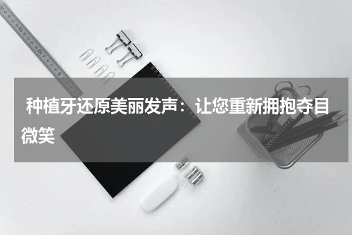  种植牙还原美丽发声：让您重新拥抱夺目微笑