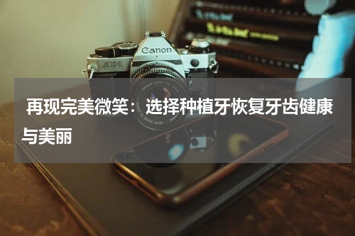  再现完美微笑：选择种植牙恢复牙齿健康与美丽