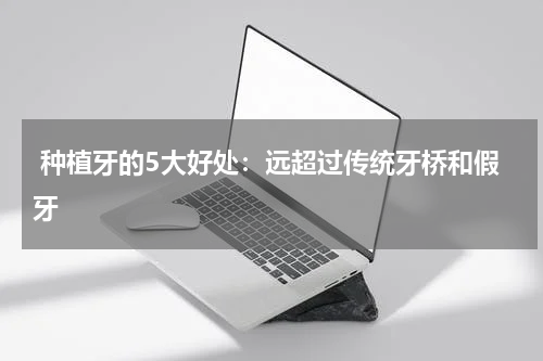 种植牙的5大好处：远超过传统牙桥和假牙