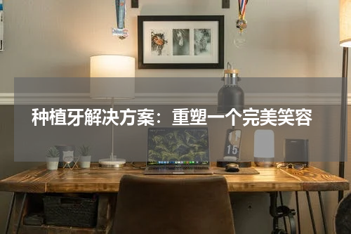  种植牙解决方案：重塑一个完美笑容