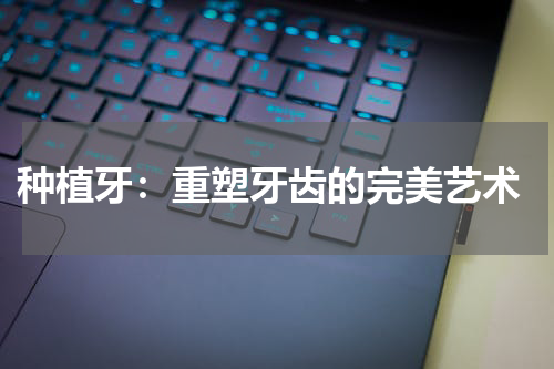  种植牙：重塑牙齿的完美艺术