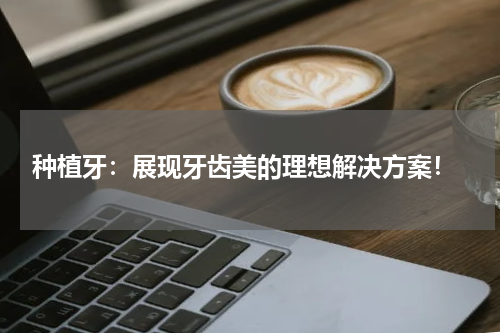  种植牙：展现牙齿美的理想解决方案！