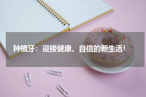  种植牙：迎接健康、自信的新生活！