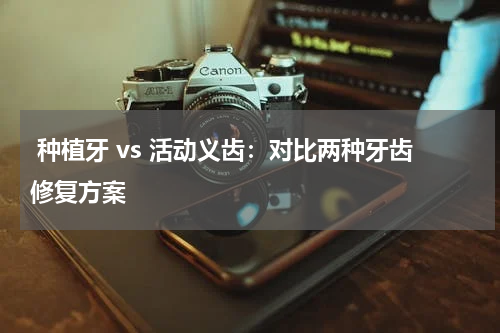  种植牙 vs 活动义齿：对比两种牙齿修复方案