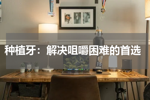  种植牙：解决咀嚼困难的首选