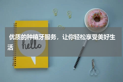  优质的种植牙服务，让你轻松享受美好生活