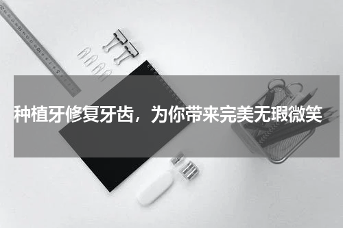  种植牙修复牙齿，为你带来完美无瑕微笑