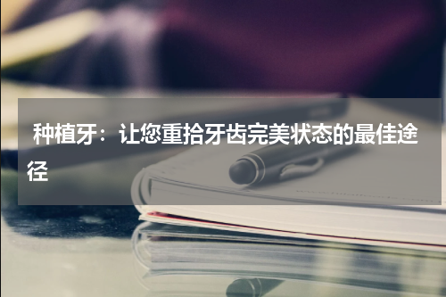  种植牙：让您重拾牙齿完美状态的最佳途径