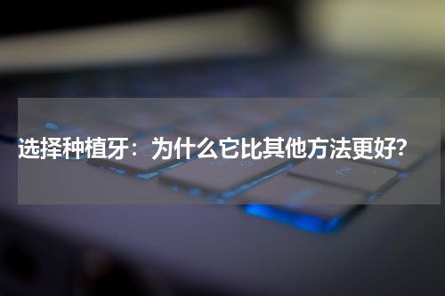  选择种植牙：为什么它比其他方法更好？