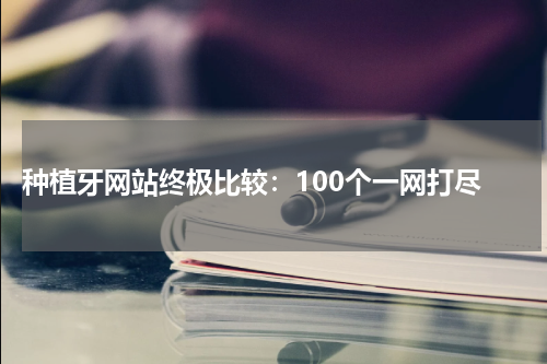  种植牙网站终极比较：100个一网打尽
