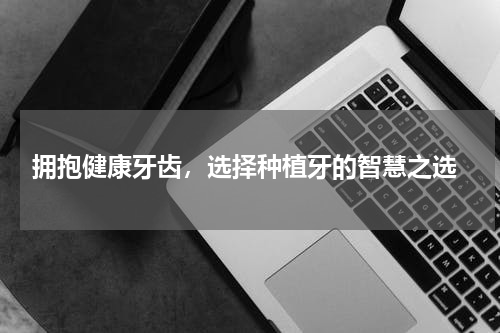  拥抱健康牙齿，选择种植牙的智慧之选