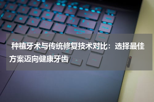  种植牙术与传统修复技术对比：选择最佳方案迈向健康牙齿