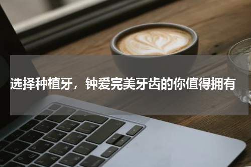  选择种植牙，钟爱完美牙齿的你值得拥有