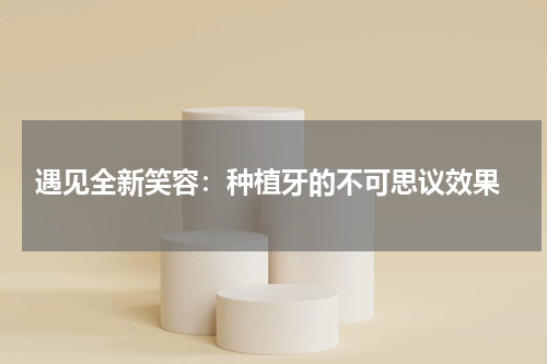  遇见全新笑容：种植牙的不可思议效果
