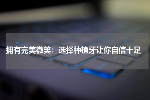  拥有完美微笑：选择种植牙让你自信十足