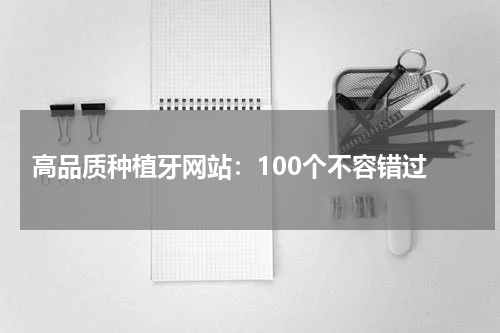  高品质种植牙网站：100个不容错过