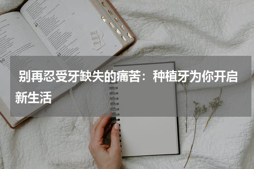  别再忍受牙缺失的痛苦：种植牙为你开启新生活