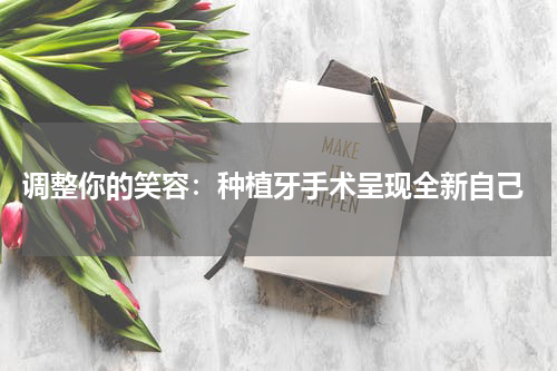  调整你的笑容：种植牙手术呈现全新自己