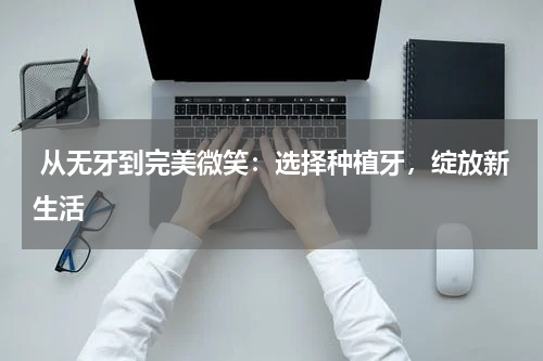  从无牙到完美微笑：选择种植牙，绽放新生活