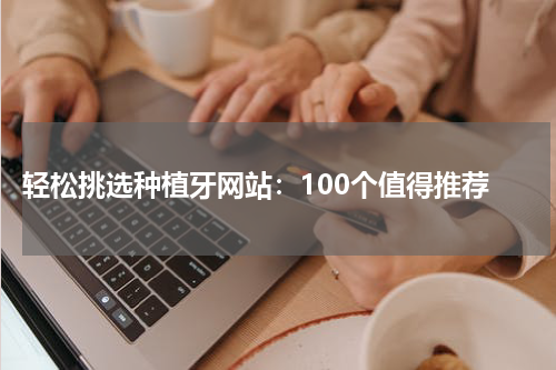  轻松挑选种植牙网站：100个值得推荐
