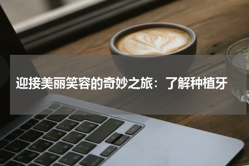  迎接美丽笑容的奇妙之旅：了解种植牙