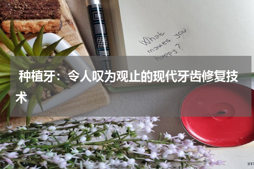  种植牙：令人叹为观止的现代牙齿修复技术