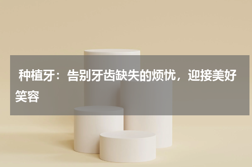 种植牙：告别牙齿缺失的烦忧，迎接美好笑容