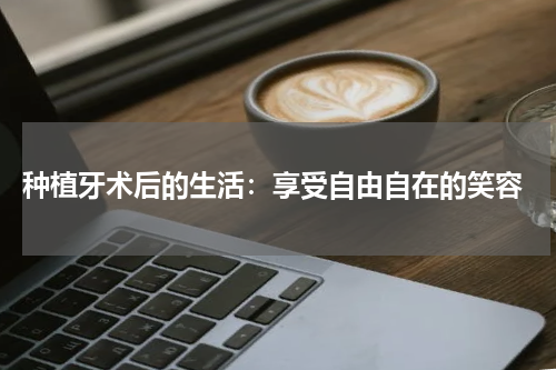  种植牙术后的生活：享受自由自在的笑容