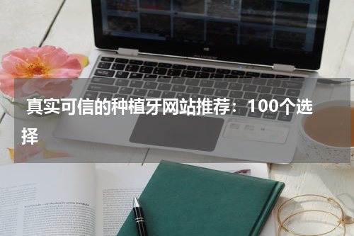  真实可信的种植牙网站推荐：100个选择