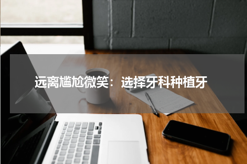  远离尴尬微笑：选择牙科种植牙