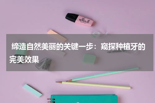  缔造自然美丽的关键一步：窥探种植牙的完美效果