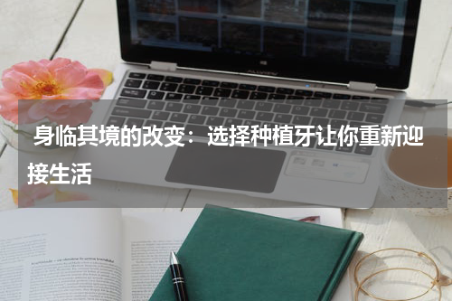  身临其境的改变：选择种植牙让你重新迎接生活