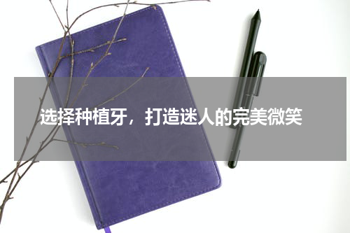  选择种植牙，打造迷人的完美微笑