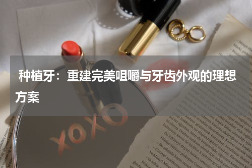  种植牙：重建完美咀嚼与牙齿外观的理想方案